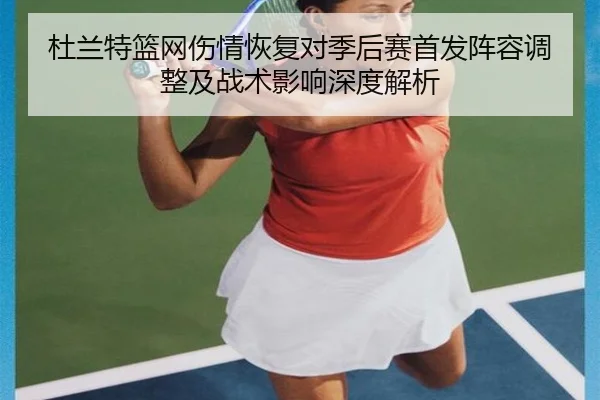 杜兰特篮网伤情恢复对季后赛首发阵容调整及战术影响深度解析